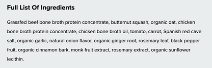 A text panel with the heading 'Full List Of Ingredients' and a list of ingredients including grassfed beef bone broth protein concentrate, butternut squash, organic oat, chicken bone broth protein concentrate, chicken bone broth oil, tomato, carrot, Spanish red cave salt, organic garlic, natural onion flavor, organic ginger root, rosemary leaf, black pepper fruit, organic cinnamon bark, monk fruit extract, rosemary extract, and organic sunflower lecithin.